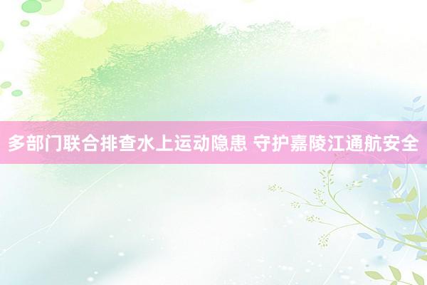 多部门联合排查水上运动隐患 守护嘉陵江通航安全