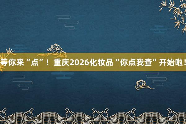 等你来“点”！重庆2026化妆品“你点我查”开始啦！