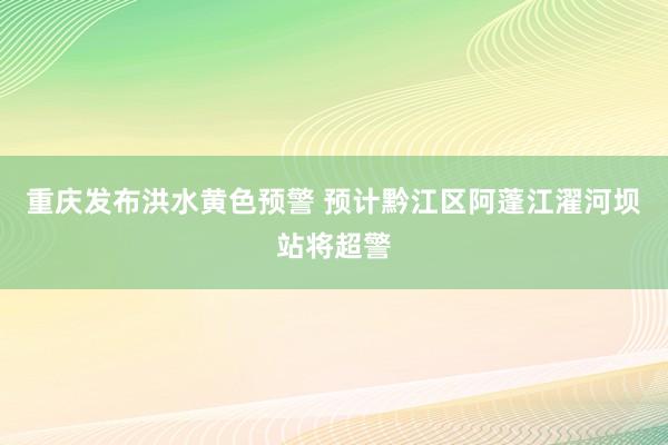 重庆发布洪水黄色预警 预计黔江区阿蓬江濯河坝站将超警