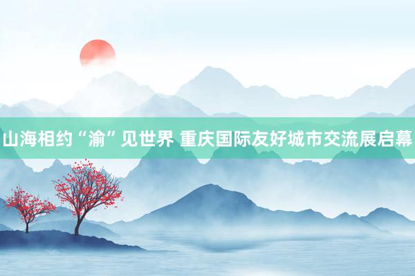 山海相约“渝”见世界 重庆国际友好城市交流展启幕