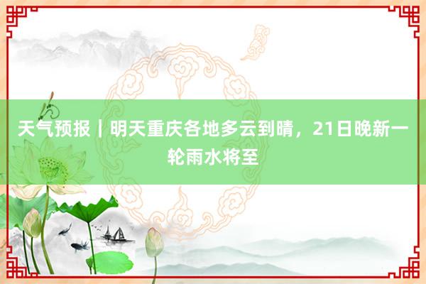 天气预报｜明天重庆各地多云到晴，21日晚新一轮雨水将至