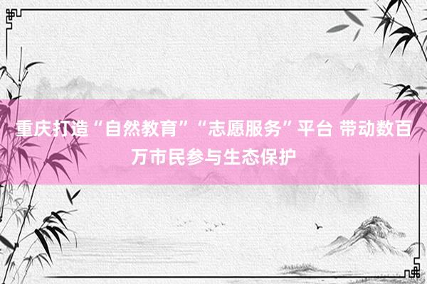 重庆打造“自然教育”“志愿服务”平台 带动数百万市民参与生态保护