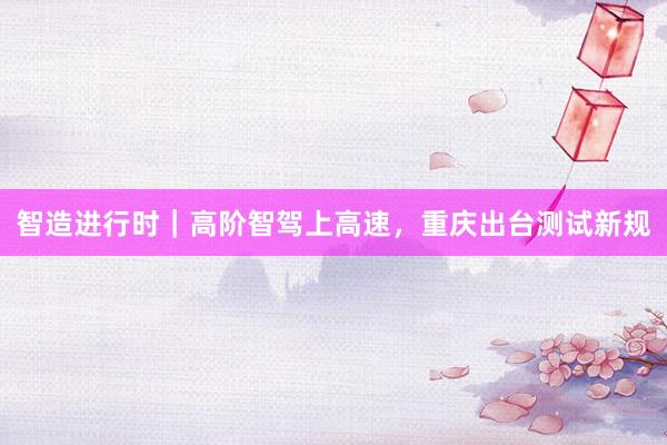 智造进行时｜高阶智驾上高速，重庆出台测试新规