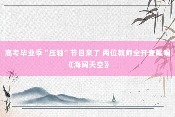 高考毕业季“压轴”节目来了 两位教师全开麦献唱《海阔天空》