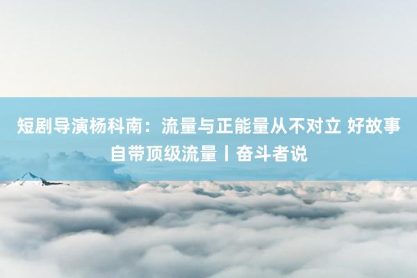 短剧导演杨科南：流量与正能量从不对立 好故事自带顶级流量丨奋斗者说