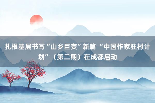 扎根基层书写“山乡巨变”新篇 “中国作家驻村计划”（第二期）在成都启动