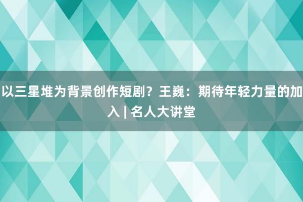 以三星堆为背景创作短剧？王巍：期待年轻力量的加入 | 名人大讲堂