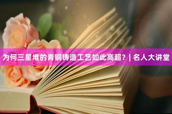 为何三星堆的青铜铸造工艺如此高超？| 名人大讲堂