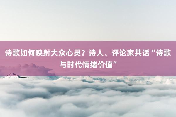 诗歌如何映射大众心灵？诗人、评论家共话“诗歌与时代情绪价值”