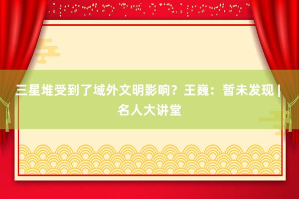 三星堆受到了域外文明影响？王巍：暂未发现 | 名人大讲堂
