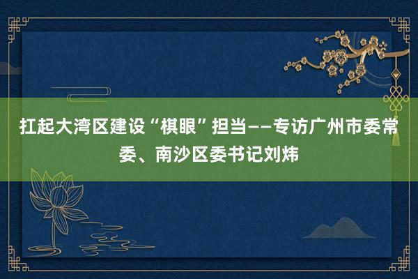 扛起大湾区建设“棋眼”担当——专访广州市委常委、南沙区委书记刘炜