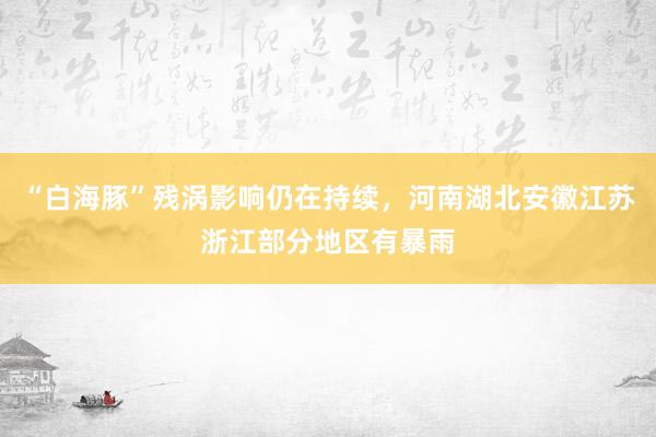 “白海豚”残涡影响仍在持续，河南湖北安徽江苏浙江部分地区有暴雨
