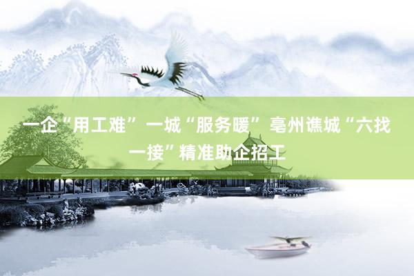 一企“用工难” 一城“服务暖” 亳州谯城“六找一接”精准助企招工