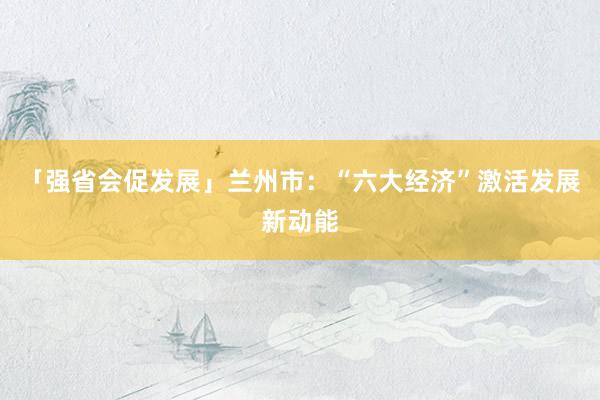 「强省会促发展」兰州市：“六大经济”激活发展新动能