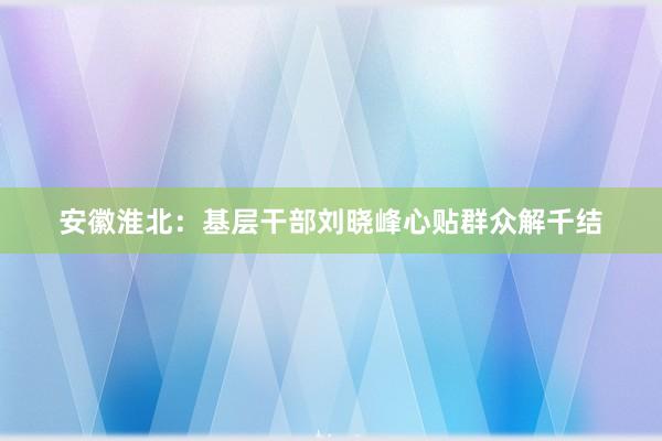 安徽淮北：基层干部刘晓峰心贴群众解千结