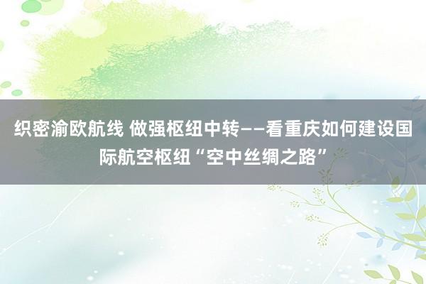 织密渝欧航线 做强枢纽中转——看重庆如何建设国际航空枢纽“空中丝绸之路”