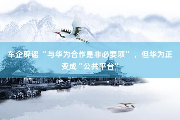 车企辟谣 “与华为合作是非必要项” ，但华为正变成“公共平台”