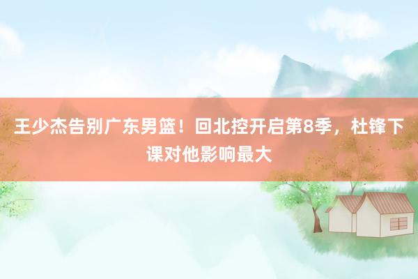 王少杰告别广东男篮！回北控开启第8季，杜锋下课对他影响最大