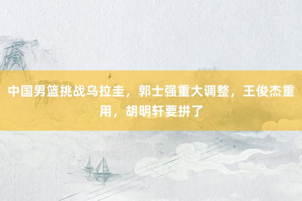 中国男篮挑战乌拉圭，郭士强重大调整，王俊杰重用，胡明轩要拼了