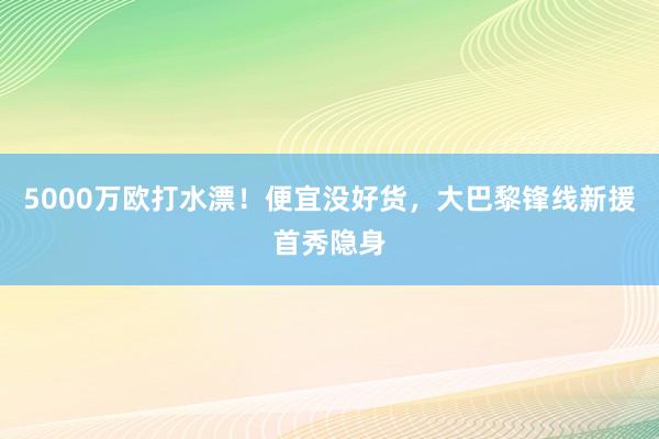 5000万欧打水漂！便宜没好货，大巴黎锋线新援首秀隐身