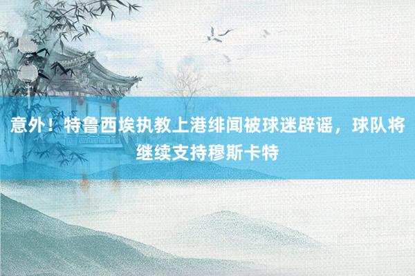 意外！特鲁西埃执教上港绯闻被球迷辟谣，球队将继续支持穆斯卡特