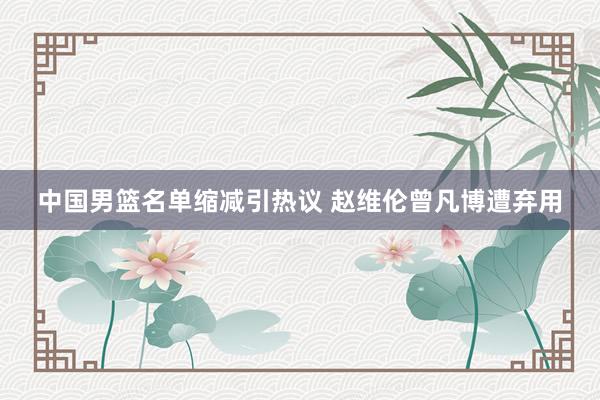 中国男篮名单缩减引热议 赵维伦曾凡博遭弃用
