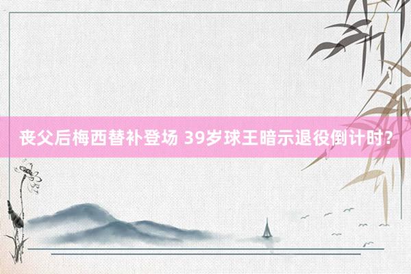 丧父后梅西替补登场 39岁球王暗示退役倒计时？