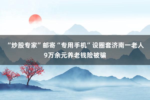 “炒股专家”邮寄“专用手机”设圈套济南一老人9万余元养老钱险被骗