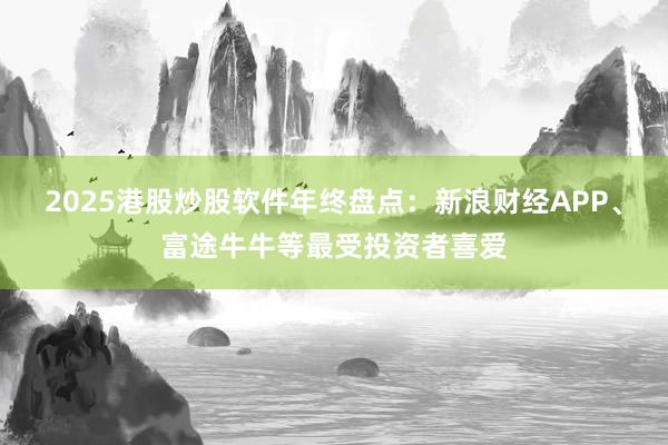 2025港股炒股软件年终盘点：新浪财经APP、富途牛牛等最受投资者喜爱