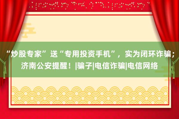 “炒股专家” 送“专用投资手机”，实为闭环诈骗；济南公安提醒！|骗子|电信诈骗|电信网络