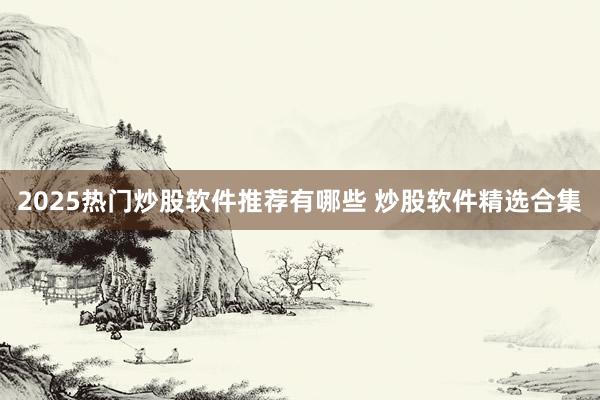 2025热门炒股软件推荐有哪些 炒股软件精选合集