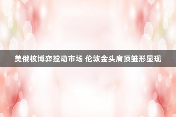 美俄核博弈搅动市场 伦敦金头肩顶雏形显现