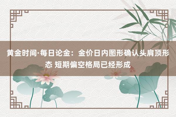 黄金时间·每日论金：金价日内图形确认头肩顶形态 短期偏空格局已经形成