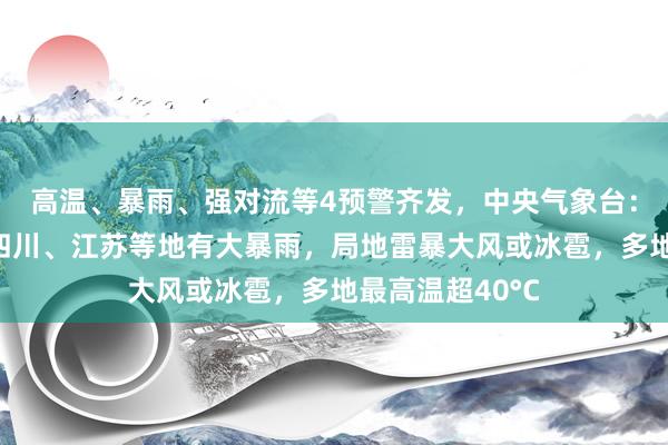 高温、暴雨、强对流等4预警齐发，中央气象台：甘肃、陕西、四川、江苏等地有大暴雨，局地雷暴大风或冰雹，多地最高温超40°C