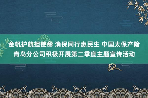 金帆护航担使命 消保同行惠民生 中国太保产险青岛分公司积极开展第二季度主题宣传活动