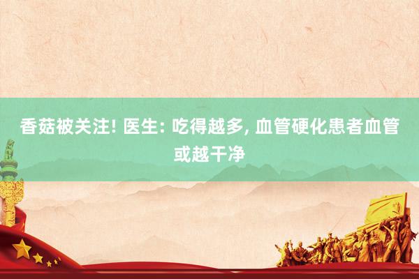 香菇被关注! 医生: 吃得越多, 血管硬化患者血管或越干净