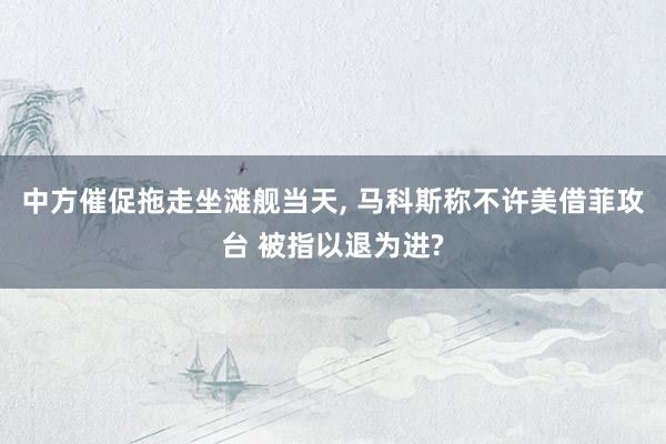 中方催促拖走坐滩舰当天, 马科斯称不许美借菲攻台 被指以退为进?