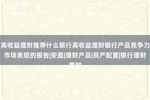高收益理财推荐什么银行高收益理财银行产品竞争力市场表现的报告|安盈|理财产品|资产配置|银行理财