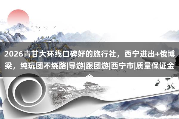 2026青甘大环线口碑好的旅行社，西宁进出+俄博梁，纯玩团不绕路|导游|跟团游|西宁市|质量保证金