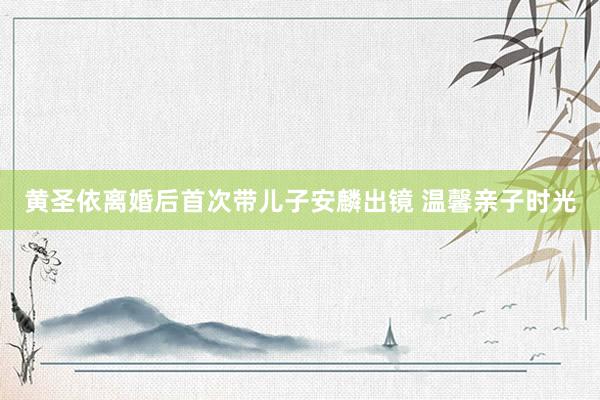 黄圣依离婚后首次带儿子安麟出镜 温馨亲子时光