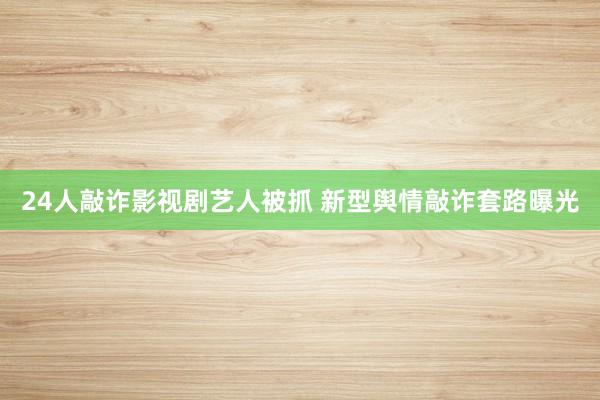 24人敲诈影视剧艺人被抓 新型舆情敲诈套路曝光