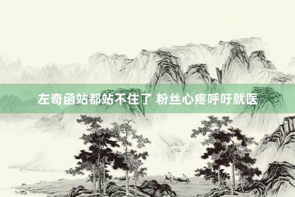 左奇函站都站不住了 粉丝心疼呼吁就医