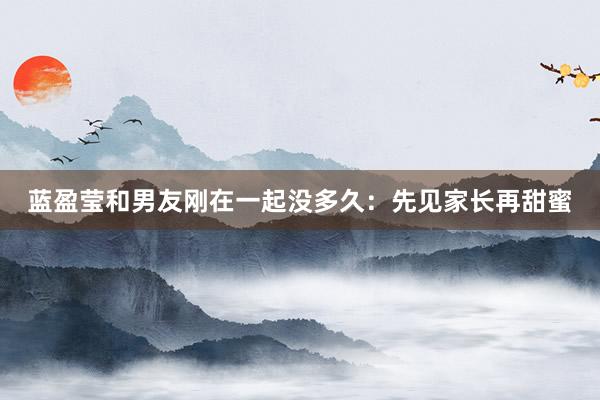 蓝盈莹和男友刚在一起没多久：先见家长再甜蜜
