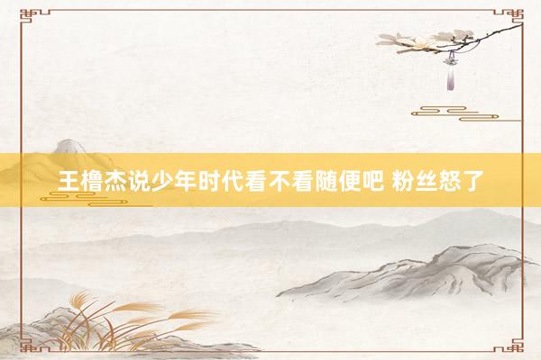 王橹杰说少年时代看不看随便吧 粉丝怒了