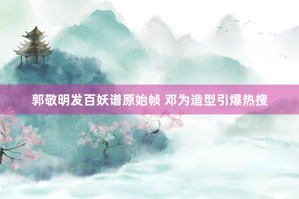 郭敬明发百妖谱原始帧 邓为造型引爆热搜