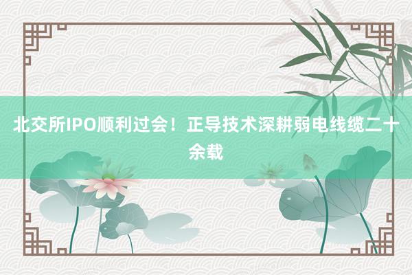 北交所IPO顺利过会!正导技术深耕弱电线缆二十余载