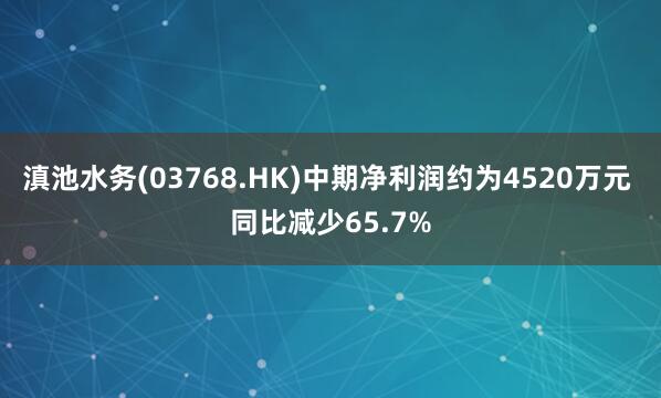 滇池水务(03768.HK)中期净利润约为4520万元 同比减少65.7%