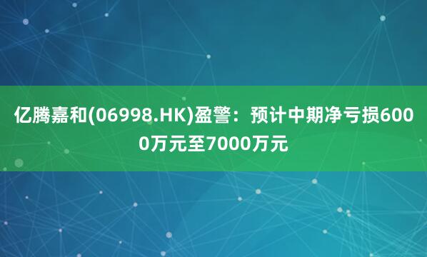 亿腾嘉和(06998.HK)盈警：预计中期净亏损6000万元至7000万元