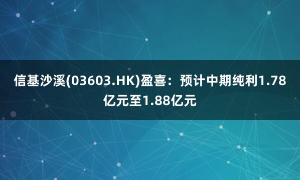 信基沙溪(03603.HK)盈喜：预计中期纯利1.78亿元至1.88亿元