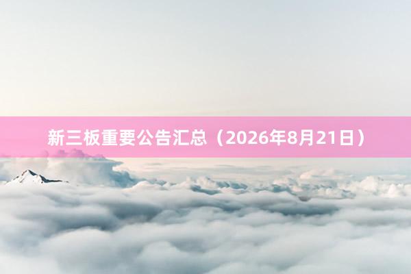 新三板重要公告汇总（2026年8月21日）